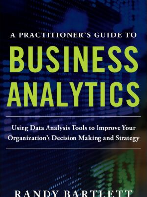 A PRACTITIONER'S GUIDE TO BUSINESS ANALYTICS: Using Data Analysis Tools to Improve Your Organizations Decision Making and Strategy 1st Edition